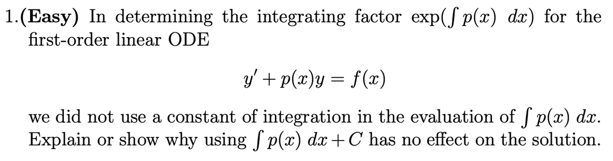 1.(Easy) In determining the integrating factor exp(S p(x) dx) for the
first-order linear ODE
y' + p(x)y = f(x)
we did not use a constant of integration in the evaluation of f p(x) dx.
Explain or show why using S p(x) dx+C has no effect on the solution.
