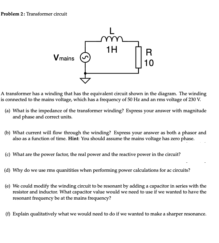 Problem 2: Transformer circuit
L
m
1H
R
Vmains
10
A transformer has a winding that has the equivalent circuit shown in the diagram. The winding
is connected to the mains voltage, which has a frequency of 50 Hz and an rms voltage of 230 V.
(a) What is the impedance of the transformer winding? Express your answer with magnitude
and phase and correct units.
(b) What current will flow through the winding? Express your answer as both a phasor and
also as a function of time. Hint: You should assume the mains voltage has zero phase.
(c) What are the power factor, the real power and the reactive power in the circuit?
(d) Why do we use rms quanitities when performing power calculations for ac circuits?
(e) We could modify the winding circuit to be resonant by adding a capacitor in series with the
resistor and inductor. What capacitor value would we need to use if we wanted to have the
resonant frequency be at the mains frequency?
(f) Explain qualitatively what we would need to do if we wanted to make a sharper resonance.
