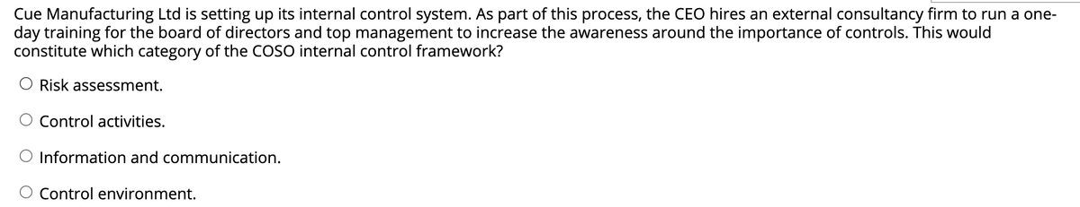 Cue Manufacturing Ltd is setting up its internal control system. As part of this process, the CEO hires an external consultancy firm to run a one-
day training for the board of directors and top management to increase the awareness around the importance of controls. This would
constitute which category of the COSO internal control framework?
O Risk assessment.
Control activities.
O Information and communication.
Control environment.
