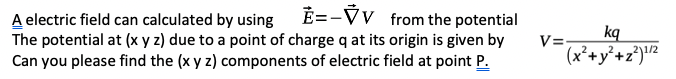 E=-VV from the potential
A electric field can calculated by using
The potential at (x y z) due to a point of charge q at its origin is given by
Can you please find the (x y z) components of electric field at point P.
V=-
kq
(x²+y°+z°)!2
