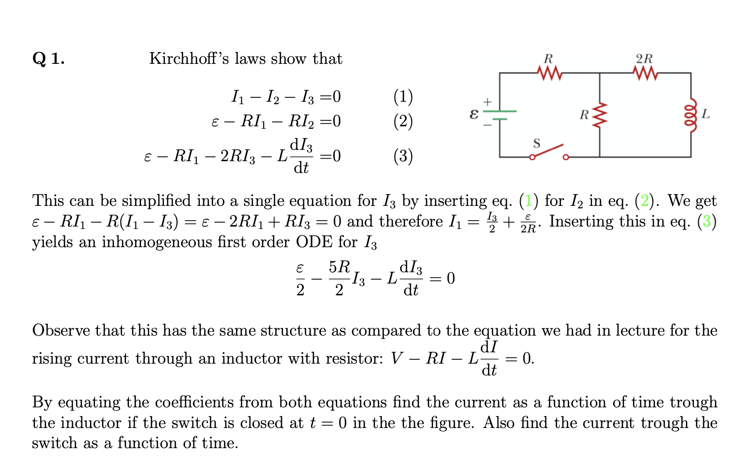 Q 1.
Kirchhoff's laws show that
R
2R
I – I2 – I3 =0
ɛ – RI1 – RI2 =0
(1)
(2)
|
R
dI3
=0
dt
ɛ – RI – 2RI3
(3)
-
This can be simplified into a single equation for I3 by inserting eq. (1) for I2 in eq. (2). We get
E – RI1 – R(I1 – I3) = € – 2RI1 + RI3 = 0 and therefore I1
yields an inhomogeneous first order ODE for I3
I3
Inserting this in eq. (3)
2R'
dI3
I3 – L
dt
5R
2
0 =
Observe that this has the same structure as compared to the equation we had in lecture for the
dI
rising current through an inductor with resistor: V – RI – L
0.
-
-
dt
By equating the coefficients from both equations find the current as a function of time trough
the inductor if the switch is closed at t = 0 in the the figure. Also find the current trough the
switch as a function of time.
ll
