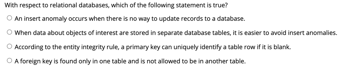 With respect to relational databases, which of the following statement is true?
An insert anomaly occurs when there is no way to update records to a database.
When data about objects of interest are stored in separate database tables, it is easier to avoid insert anomalies.
According to the entity integrity rule, a primary key can uniquely identify a table row if it is blank.
O A foreign key is found only in one table and is not allowed to be in another table.
