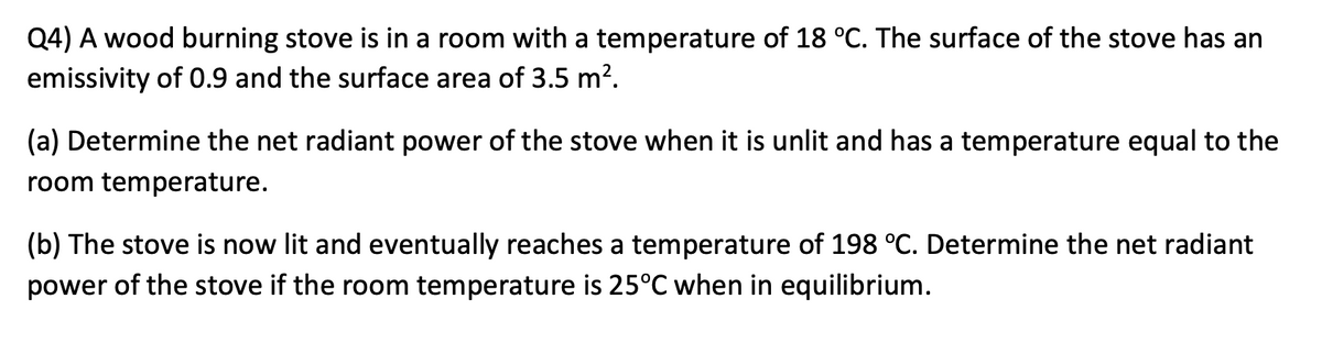 Q4) A wood burning stove is in a room with a temperature of 18 °C. The surface of the stove has an
emissivity of 0.9 and the surface area of 3.5 m?.
(a) Determine the net radiant power of the stove when it is unlit and has a temperature equal to the
room temperature.
(b) The stove is now lit and eventually reaches a temperature of 198 °C. Determine the net radiant
power of the stove if the room temperature is 25°C when in equilibrium.
