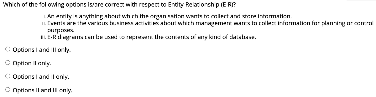 Which of the following options is/are correct with respect to Entity-Relationship (E-R)?
I. An entity is anything about which the organisation wants to collect and store information.
II. Events are the various business activities about which management wants to collect information for planning or control
purposes.
II. E-R diagrams can be used to represent the contents of any kind of database.
O Options I and III only.
Option Il only.
O Options I and Il only.
O Options Il and III only.
