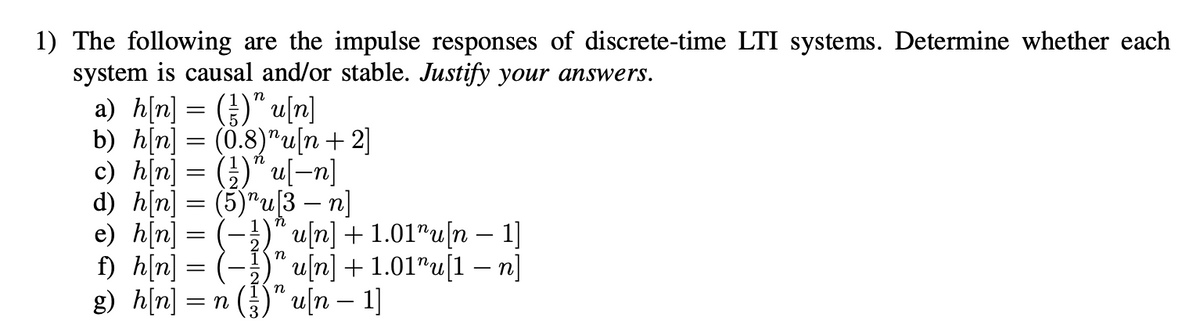 1) The following are the impulse responses of discrete-time LTI systems. Determine whether each
system is causal and/or stable. Justify your answers.
a) h[n] = ()" u[n]
b) h[n] = (0.8)"u[n+2]
c) h[n] = (})" u[-n]
d) h[n] = (5)"u[3 – n]
e) h[n) = -{nini + 1.01"u[1 – n]
f) h[n] = (-
g) h[n] = n
n
u/n] + 1.01"u[n – 1]
4/n] + 1.01"u[1 – n]
à ()" u[n – 1]
-
