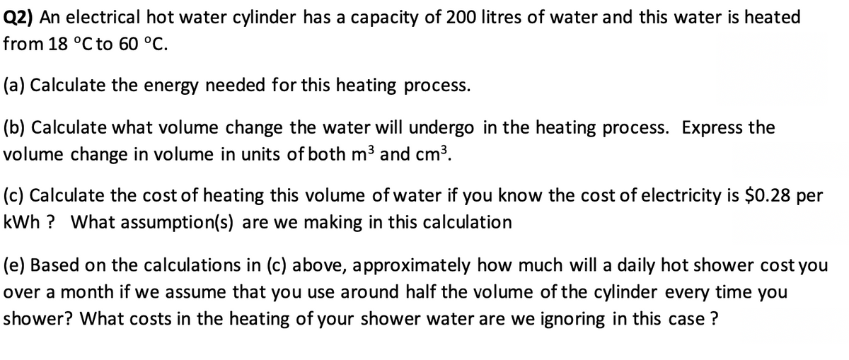 Q2) An electrical hot water cylinder has a capacity of 200 litres of water and this water is heated
from 18 °C to 60 °C.
(a) Calculate the energy needed for this heating process.
(b) Calculate what volume change the water will undergo in the heating process. Express the
volume change in volume in units of both m3 and cm3.
(c) Calculate the cost of heating this volume of water if you know the cost of electricity is $0.28 per
kWh ? What assumption(s) are we making in this calculation
(e) Based on the calculations in (c) above, approximately how much will a daily hot shower cost you
over a month if we assume that you use around half the volume of the cylinder every time you
shower? What costs in the heating of your shower water are we ignoring in this case ?
