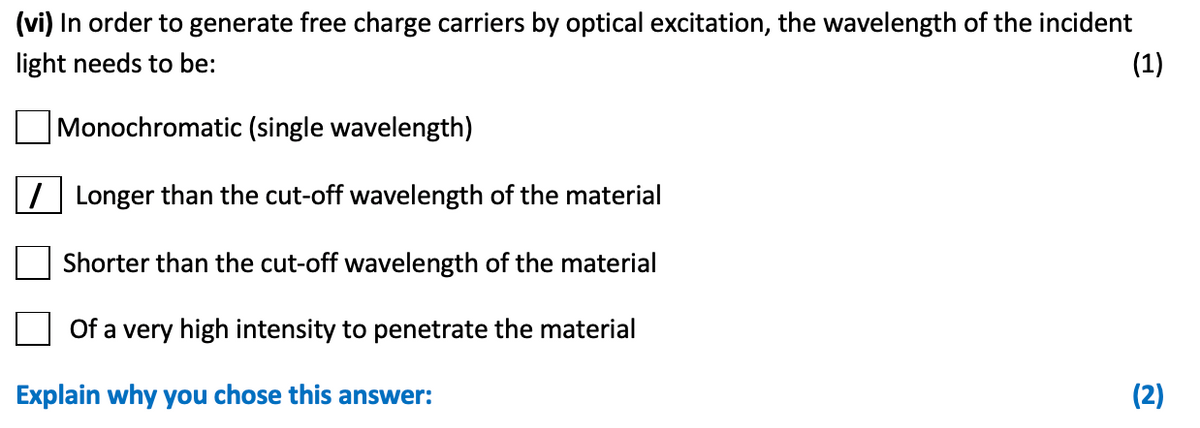(vi) In order to generate free charge carriers by optical excitation, the wavelength of the incident
light needs to be:
(1)
Monochromatic (single wavelength)
7 Longer than the cut-off wavelength of the material
Shorter than the cut-off wavelength of the material
Of a very high intensity to penetrate the material
Explain why you chose this answer:
(2)
