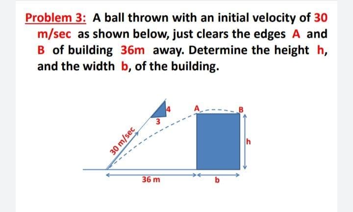 Problem 3: A ball thrown with an initial velocity of 30
m/sec as shown below, just clears the edges A and
B of building 36m away. Determine the height h,
and the width b, of the building.
3
36 m
30 m/sec
