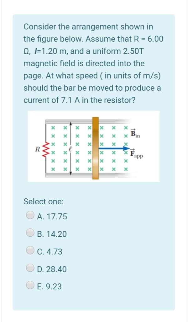Consider the arrangement shown in
the figure below. Assume that R = 6.00
0, I=1.20 m, and a uniform 2.50T
magnetic field is directed into the
page. At what speed ( in units of m/s)
should the bar be moved to produce a
current of 7.1 A in the resistor?
Bin
R
app
Select one:
А. 17.75
B. 14.20
C. 4.73
D. 28.40
E. 9.23
x x X
x x X
