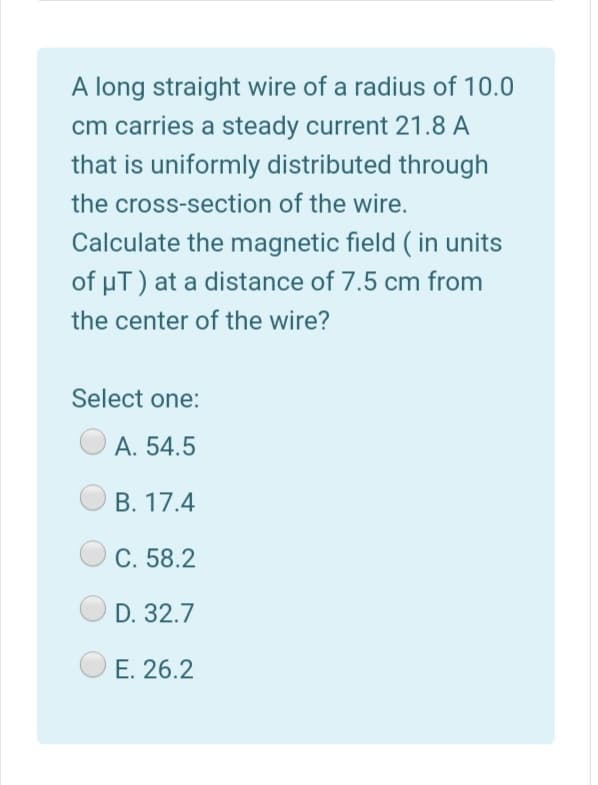 A long straight wire of a radius of 10.0
cm carries a steady current 21.8 A
that is uniformly distributed through
the cross-section of the wire.
Calculate the magnetic field ( in units
of uT) at a distance of 7.5 cm from
the center of the wire?
Select one:
А. 54.5
В. 17.4
C. 58.2
D. 32.7
E. 26.2
