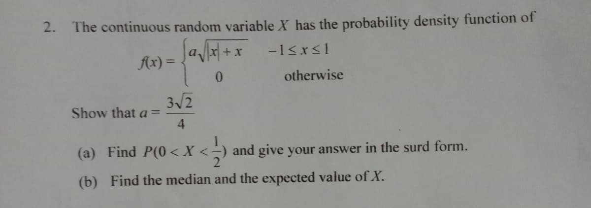 2. The continuous random variable X has the probability density function of
a x+x
Ax) =
-1<x<1
0.
otherwise
3/2
Show that a =
4
(a) Find P(0<X
and give your answer in the surd form.
(b) Find the median and the expected value of X.
