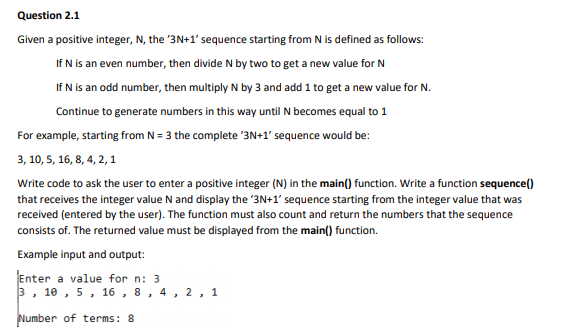 Question 2.1
Given a positive integer, N, the '3N+1' sequence starting from N is defined as follows:
If N is an even number, then divide N by two to get a new value for N
If N is an odd number, then multiply N by 3 and add 1 to get a new value for N.
Continue to generate numbers in this way until N becomes equal to 1
For example, starting from N = 3 the complete '3N+1' sequence would be:
3, 10, 5, 16, 8, 4, 2, 1
Write code to ask the user to enter a positive integer (N) in the main() function. Write a function sequence()
that receives the integer value N and display the 3N+1' sequence starting from the integer value that was
received (entered by the user). The function must also count and return the numbers that the sequence
consists of. The returned value must be displayed from the main() function.
Example input and output:
Enter a value for n: 3
3 , 10 , 5, 16 , 8 , 4, 2 , 1
Number of terms: 8

