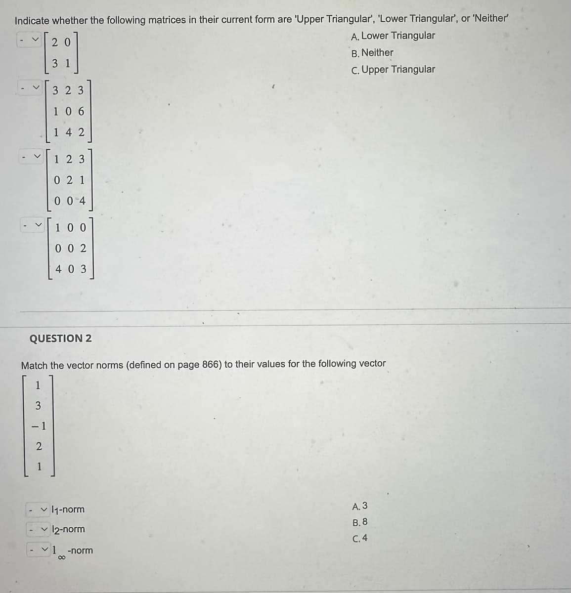 Indicate whether the following matrices in their current form are 'Upper Triangular', 'Lower Triangular', or 'Neither'
A. Lower Triangular
20
-~ [28]
B. Neither
3 1
C. Upper Triangular
3 2 3
106
142
<
-1
123
021
004
QUESTION 2
Match the vector norms (defined on page 866) to their values for the following vector
1
3
2
100
002
403
✓11-norm
✓ 12-norm
~1 -norm
∞
A. 3
B.8
C.4