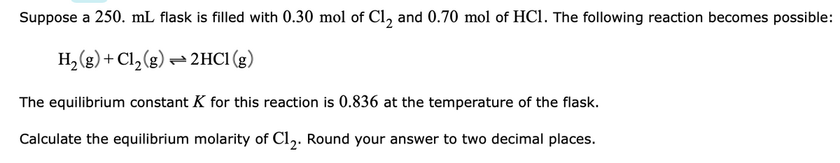 Suppose a 250. mL flask is filled with 0.30 mol of Cl, and 0.70 mol of HCl. The following reaction becomes possible:
H, (g) + Cl, (g)- 2HC1(g)
The equilibrium constant K for this reaction is 0.836 at the temperature of the flask.
Calculate the equilibrium molarity of Cl,. Round your answer to two decimal places.
