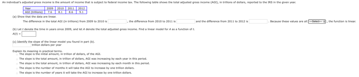 An individual's adjusted gross income is the amount of income that is subject to federal income tax. The following table shows the total adjusted gross income (AGI), in trillions of dollars, reported to the IRS in the given year.
Year
2009
2010
2011
2012
AGI (trillions)
7.6
8.1
8.6
9.1
(a) Show that the data are linear.
The difference in the total AGI (in trillions) from 2009 to 2010 is
the difference from 2010 to 2011 is
and the difference from 2011 to 2012 is
Because these values are all ---Select---
the function is linear.
(b) Let t denote the time in years since 2009, and let A denote the total adjusted gross income. Find a linear model for A as a function of t.
A(t) =
(c) Identify the slope of the linear model you found in part (b).
trillion dollars per year
Explain its meaning in practical terms.
O The slope is the initial amount, in trillion of dollars, of the AGI.
o The slope is the total amount, in trillion of dollars, AGI was increasing by each year in this period.
The slope is the total amount, in trillion of dollars, AGI was increasing by each month in this period.
o The slope is the number of months it will take the AGI to increase by one trillion dollars.
O The slope is the number of years it will take the AGI to increase by one trillion dollars.
