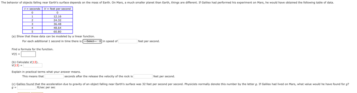 The behavior of objects falling near Earth's surface depends on the mass of Earth. On Mars, a much smaller planet than Earth, things are different. If Galileo had performed his experiment on Mars, he would have obtained the following table of data.
t = seconds
V = feet per second
1
12.16
2
24.32
3
36.48
4
48.64
60.80
(a) Show that these data can be modeled by a linear function.
For each additional 1 second in time there is (---Select---
+ in speed of
feet per second.
Find a formula for the function.
V(t) =
(b) Calculate V(13).
V(13) =
Explain in practical terms what your answer means.
This means that
seconds after the release the velocity of the rock is
feet per second.
(c) Galileo found that the acceleration due to gravity of an object falling near Earth's surface was 32 feet per second per second. Physicists normally denote this number by the letter g. If Galileo had lived on Mars, what value would he have found for g?
ft/sec per sec
