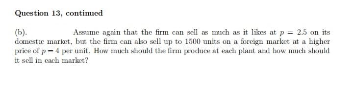 Question 13, continued
(b).
domestic market, but the firm can also sell up to 1500 units on a foreign market at a higher
price of p = 4 per unit. How much should the firm produce at each plant and how much should
Assume again that the firm can sell as much as it likes at p = 2.5 on its
it sell in each market?
