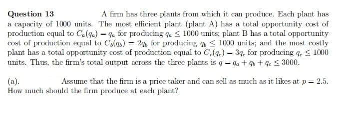 A firm has three plants from which it can produce. Each plant has
Question 13
a capacity of 1000 units. The most efficient plant (plant A) has a total opportunity cost of
production equal to Ca(qa) = qa for producing qa < 1000 units; plant B has a total opportunity
cost of production equal to C,(qb) = 2q, for producing < 1000 units; and the most costly
plant has a total opportunity cost of production equal to C(q.) = 39. for producing q. < 1000
units. Thus, the firm's total output across the three plants is q = qa + q6 + qc < 3000.
(a).
How much should the firm produce at each plant?
Assume that the firm is a price taker and can sell as much as it likes at p= 2.5.
