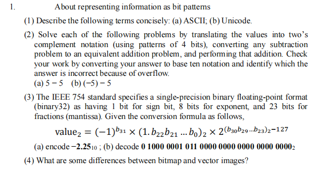 1.
About representing information as bit patterms
(1) Describe the following terms concisely: (a) ASCII; (b) Unicode.
(2) Solve each of the following problems by translating the values into two's
complement notation (using patterns of 4 bits), converting any subtraction
problem to an equivalent addition problem, and performing that addition. Check
your work by converting your answer to base ten notation and identify which the
answer is incorrect because of overflow.
(a) 5 – 5 (b) (-5)-5
(3) The IEEE 754 standard specifies a single-precision binary floating-point format
(binary32) as having 1 bit for sign bit, 8 bits for exponent, and 23 bits for
fractions (mantissa). Given the conversion formula as follows,
value2 = (-1)b31 × (1. b22b21 .. bo)2 × 2(b30b29-.b23)2=127
(a) encode -2.2510 ; (b) decode 0 1000 0001 011 0000 0000 0000 0000 00002
(4) What are some differences between bitmap and vector images?
