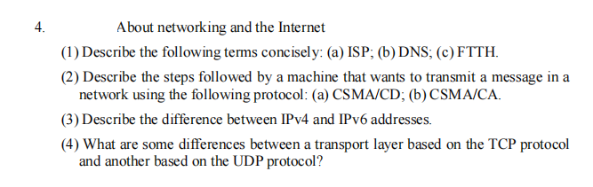 4.
About networking and the Internet
(1) Describe the following terms concisely: (a) ISP; (b) DNS; (c) FTTH.
(2) Describe the steps followed by a machine that wants to transmit a message in a
network using the following protocol: (a) CSMA/CD; (b) CSMA/CA.
(3) Describe the difference between IPV4 and IPV6 addresses.
(4) What are some differences between a transport layer based on the TCP protocol
and another based on the UDP protocol?
