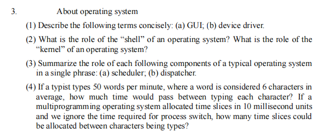 3.
About operating system
(1) Describe the following terms concisely: (a) GUI; (b) device driver.
(2) What is the role of the “shell" of an operating system? What is the role of the
“kernel" of an operating system?
(3) Summarize the role of each following components of a typical operating system
in a single phrase: (a) scheduler; (b) dispatcher.
(4) If a typist types 50 words per minute, where a word is considered 6 characters in
average, how much time would pass between typing each character? If a
multiprogramming operating system allocated time slices in 10 millisecond units
and we ignore the time required for process switch, how many time slices could
be allocated between characters being types?
