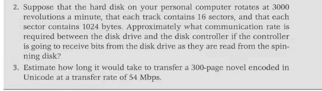 2. Suppose that the hard disk on your personal computer rotates at 3000
revolutions a minute, that each track contains 16 sectors, and that each
sector contains 1024 bytes. Approximately what communication rate is
required between the disk drive and the disk controller if the controller
is going to receive bits from the disk drive as they are read from the spin-
ning disk?
3. Estimate how long it would take to transfer a 300-page novel encoded in
Unicode at a transfer rate of 54 Mbps.
