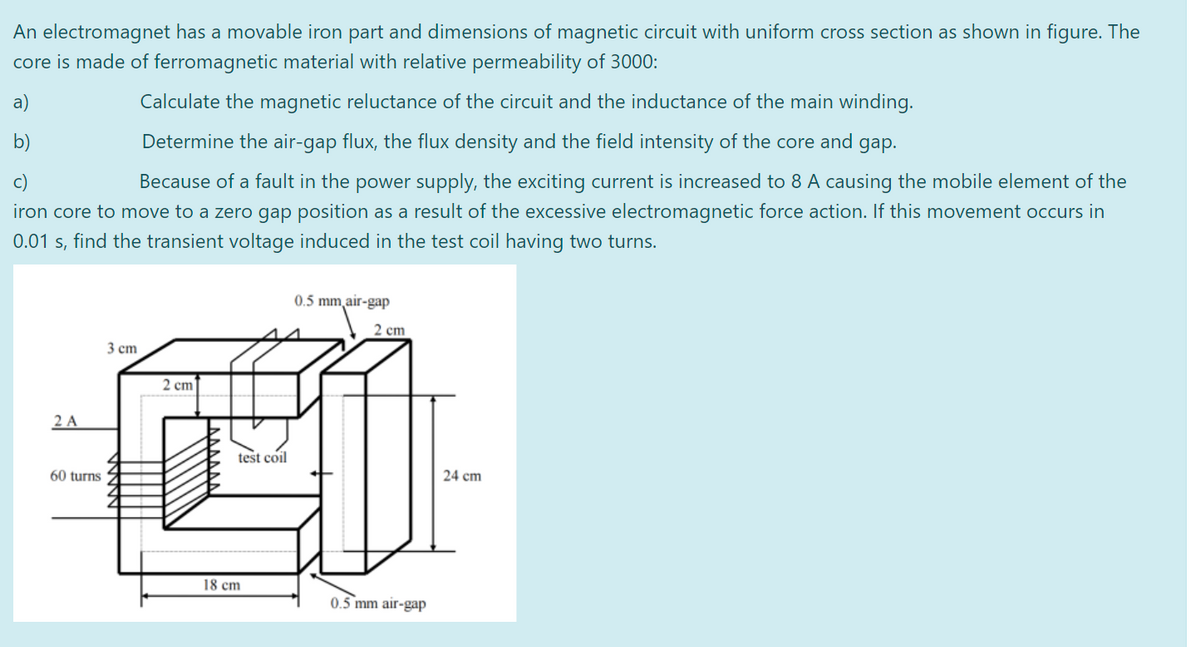 An electromagnet has a movable iron part and dimensions of magnetic circuit with uniform cross section as shown in figure. The
core is made of ferromagnetic material with relative permeability of 3000:
a)
b)
c)
Calculate the magnetic reluctance of the circuit and the inductance of the main winding.
Determine the air-gap flux, the flux density and the field intensity of the core and gap.
Because of a fault in the power supply, the exciting current is increased to 8 A causing the mobile element of the
iron core to move to a zero gap position as a result of the excessive electromagnetic force action. If this movement occurs in
0.01 s, find the transient voltage induced in the test coil having two turns.
0.5 mm air-gap
2 cm
2 A
3 cm
2 cm
60 turns
18 cm
test coil
24 cm
0.5 mm air-gap