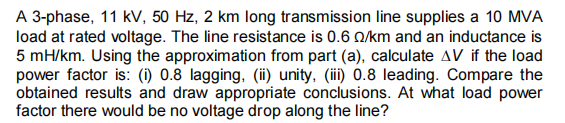 A 3-phase, 11 kV, 50 Hz, 2 km long transmission line supplies a 10 MVA
load at rated voltage. The line resistance is 0.6 Q/km and an inductance is
5 mH/km. Using the approximation from part (a), calculate AV if the load
power factor is: (i) 0.8 lagging, (ii) unity, (iii) 0.8 leading. Compare the
obtained results and draw appropriate conclusions. At what load power
factor there would be no voltage drop along the line?
