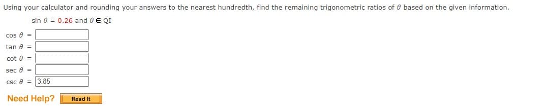 Using your calculator and rounding your answers to the nearest hundredth, find the remaining trigonometric ratios of e based on the given information.
sin 8 = 0.26 and e E QI
cos e =
tan e =
cot e =
sec e =
csc e = 3.85
Need Help?
Read It
