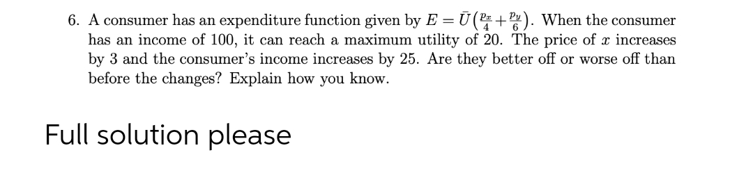 6. A consumer has an expenditure function given by E = Ū(P+). When the consumer
has an income of 100, it can reach a maximum utility of 20. The price of x increases
by 3 and the consumer's income increases by 25. Are they better off or worse off than
before the changes? Explain how you know.
Full solution please