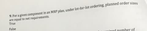 9. For a given component in an MRP plan, under lot-for-lot ordering, planned order sizes
are equal to net requirements.
True
False
ined number of
