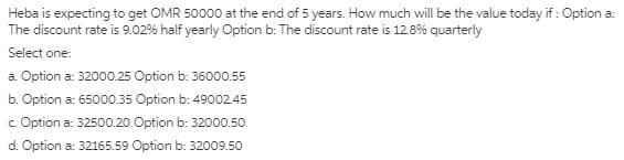 Heba is expecting to get OMR 50000 at the end of 5 years. How much will be the value today if : Option a:
The discount rate is 9.02% half yearly Option b: The discount rate is 128% quarterly
Select one:
a. Option a: 32000.25 Option b: 36000.55
b. Option a: 65000.35 Option b: 4900245
c. Option a: 32500.20 Option b: 32000.50
d. Option a: 32165.59 Option b: 32009.50
