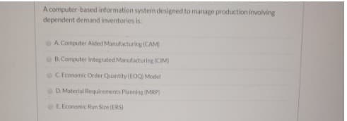 A computer-based information system designed to manage production involving
dependent demand inventories is:
A. Computer Akted Manufacturing (CAM)
B.Computer Integrated Manufacturing ICIM)
C. Economic Order Quantity (EOQ) Model
D. Material Requirements Planning (MRP)
E.Economic Run Size (ERS)
