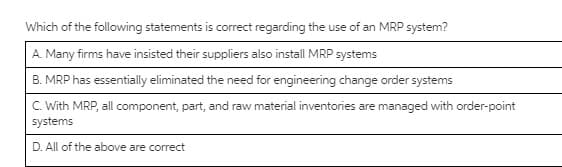 Which of the following statements is correct regarding the use of an MRP system?
A. Many firms have insisted their suppliers also install MRP systems
B. MRP has essentially eliminated the need for engineering change order systems
C. With MRP, all component, part, and raw material inventories are managed with order-point
systems
D. All of the above are correct
