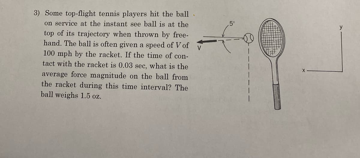 V
3) Some top-flight tennis players hit the ball
on service at the instant see ball is at the
top of its trajectory when thrown by free-
hand. The ball is often given a speed of V of
100 mph by the racket. If the time of con-
tact with the racket is 0.03 sec, what is the
average force magnitude on the ball from
the racket during this time interval? The
ball weighs 1.5 oz.
5°
X