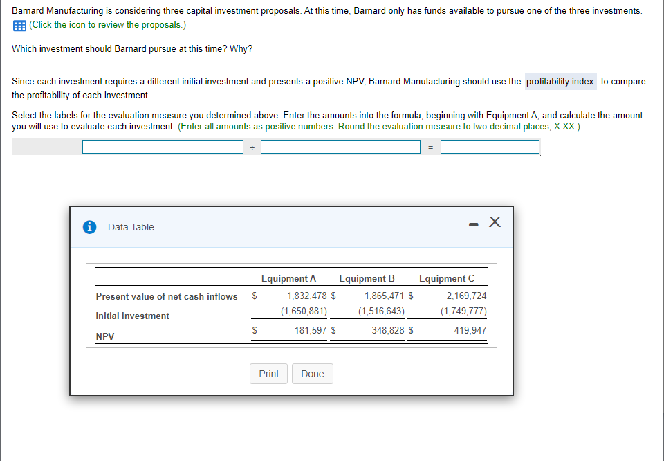 Barnard Manufacturing is considering three capital investment proposals. At this time, Barnard only has funds available to pursue one of the three investments.
|(Click the icon to review the proposals.)
Which investment should Barnard pursue at this time? Why?
Since each investment requires a different initial investment and presents a positive NPV, Barnard Manufacturing should use the profitability index to compare
the profitability of each investment.
Select the labels for the evaluation measure you determined above. Enter the amounts into the formula, beginning with Equipment A, and calculate the amount
you will use to evaluate each investment. (Enter all amounts as positive numbers. Round the evaluation measure to two decimal places, X.XX.)
- X
Data Table
Equipment A
Equipment B
Equipment C
Present value of net cash inflows
1,832,478 S
1,865,471 $
2,169,724
(1,650,881)
(1,516,643)
(1,749,777)
Initial Investment
181,597 S
348,828 S
419,947
NPV
Print
Done
