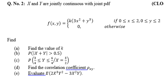 Q. No. 2: X and Y are jointly continuous with joint pdf
(CLO-
if 0 < x S 2,0 s ys 2
f(x,y) = {K(3** + y*)
0,
otherwise
Find
(a)
(b)
Find the value ofk
P(|X + Y| > 0.5)
(c) P;sYs/x = )
Find the correlation coefficient Pwy-
(d)
Evaluate E (2X³Y² – 3X²Y).

