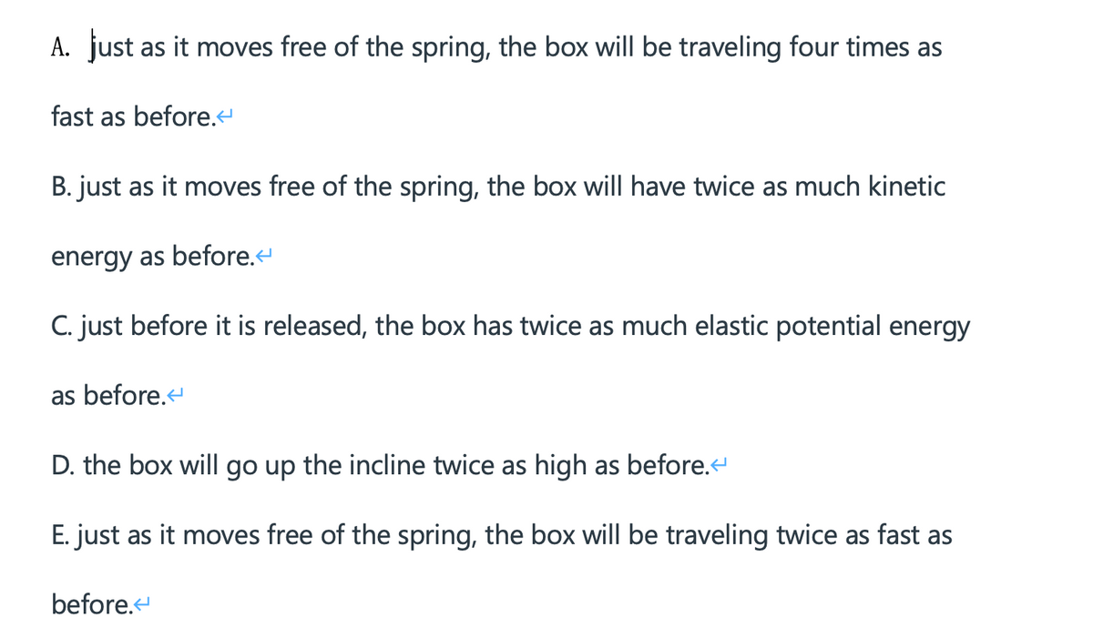 A. just as it moves free of the spring, the box will be traveling four times as
fast as before.4
B. just as it moves free of the spring, the box will have twice as much kinetic
energy as before.
C. just before it is released, the box has twice as much elastic potential energy
as before.
D. the box will go up the incline twice as high as before.
E. just as it moves free of the spring, the box willI be traveling twice as fast as
before.
