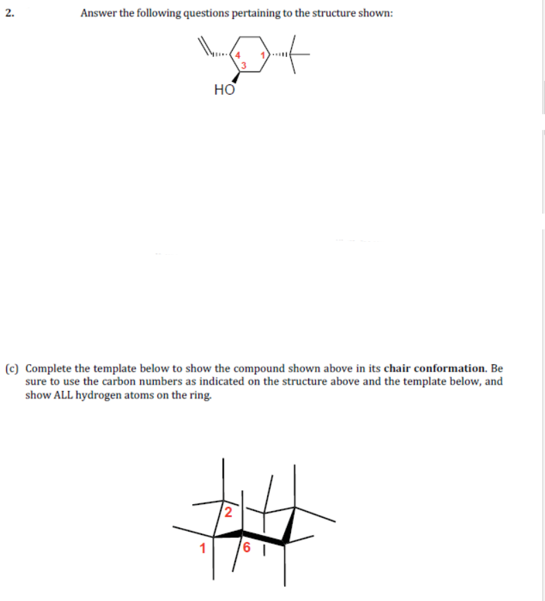 2.
Answer the following questions pertaining to the structure shown:
но
(c) Complete the template below to show the compound shown above in its chair conformation. Be
sure to use the carbon numbers as indicated on the structure above and the template below, and
show ALL hydrogen atoms on the ring.
2
1
