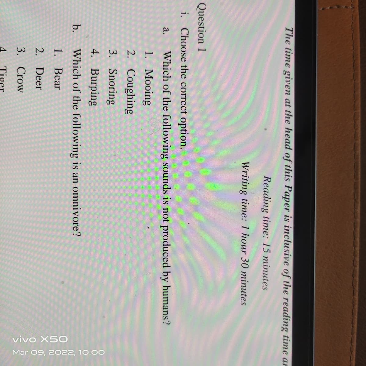 vivo X5O
Mar 09, 2022, 10:00
The time given at the head of this Paper is inclusive of the reading time ar
Reading time: 15 minutes
Writing time: 1 hour 30 minutes
Question 1
i. Choose the correct option.
a.
Which of the following sounds is not produced by humans?
1. Mooing
2. Coughing
3. Snoring
4. Burping
b.
Which of the following is an omnivore?
1. Bear
2. Deer
3. Crow
Tiger
