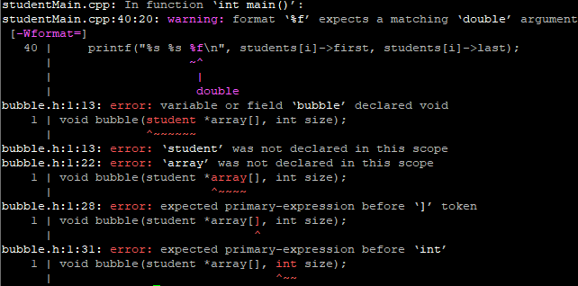 studentMain.cpp: In function 'int main()':
studentMain.cpp:40:20: warning: format 'f' expects a matching 'double' argument
printf("%s %s f\n", students[i]->first, students[i]->last);
[-Wformat=]
40 |
I
|
|
double
bubble.h:1:13: error: variable or field 'bubble' declared void
1 | void bubble (student *array[], int size);
برای ما برای ار برس دار
bubble.h:1:13: error: 'student' was not declared in this scope
bubble.h:1:22: error: 'array' was not declared in this scope
1 | void bubble (student *array[], int size);
bubble.h:1:28: error: expected primary-expression before ¹]' token
1 | void bubble (student *array[], int size);
bubble.h:1:31: error: expected primary-expression before 'int'
1 | void bubble (student *array[], int size);
I
الای ارسی مالی