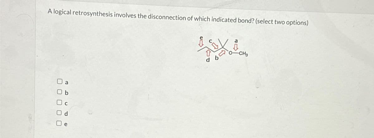 -CH3
T
A logical retrosynthesis involves the disconnection of which indicated bond? (select two options)
a
☐
ח
e