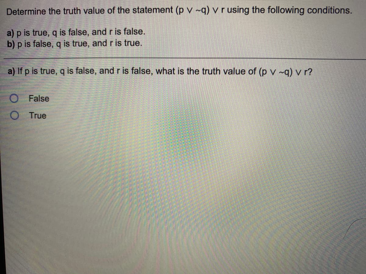 Determine the truth value of the statement (p v ~q) v r using the following conditions.
a) p is true, q is false, and r is false.
b) p is false, q is true, and r is true.
a) If p is true, q is false, and r is false, what is the truth value of (p v ~q) v r?
O False
O True
