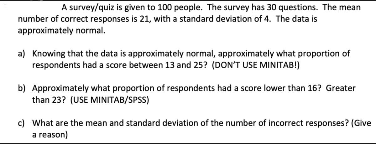 A survey/quiz is given to 100 people. The survey has 30 questions. The mean
number of correct responses is 21, with a standard deviation of 4. The data is
approximately normal.
a) Knowing that the data is approximately normal, approximately what proportion of
respondents had a score between 13 and 25? (DON'T USE MINITAB!)
b) Approximately what proportion of respondents had a score lower than 16? Greater
than 23? (USE MINITAB/SPSS)
c) What are the mean and standard deviation of the number of incorrect responses? (Give
a reason)
