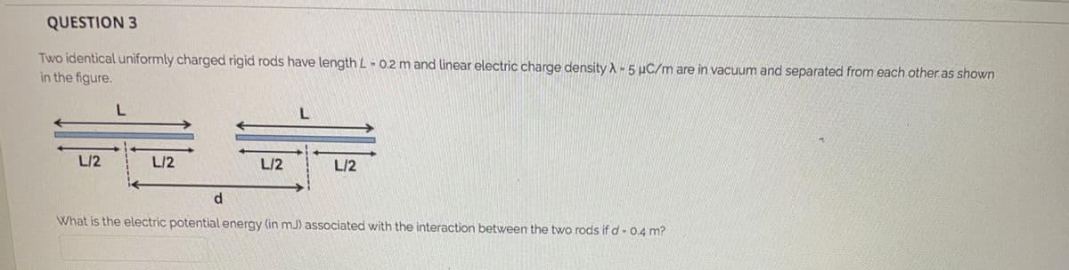 QUESTION 3
Two identical uniformly charged rigid rods have length L- 0.2 m and linear electric charge density A -5 µC/m are in vacuum and separated from each other as shown
in the figure.
L/2
L/2
L/2
L/2
d.
What is the electric potential energy (in mJ) associated with the interaction between the two rods if d-0.4 m?
