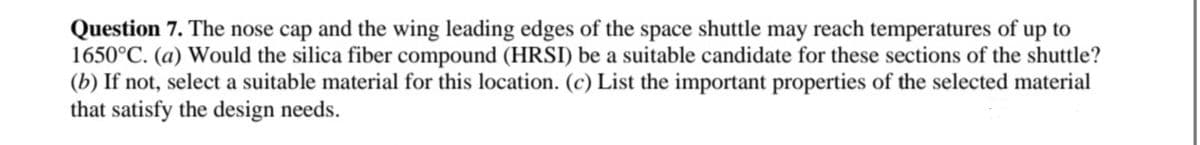 Question 7. The nose cap and the wing leading edges of the space shuttle may reach temperatures of up to
1650°C. (a) Would the silica fiber compound (HRSI) be a suitable candidate for these sections of the shuttle?
(b) If not, select a suitable material for this location. (c) List the important properties of the selected material
that satisfy the design needs.
