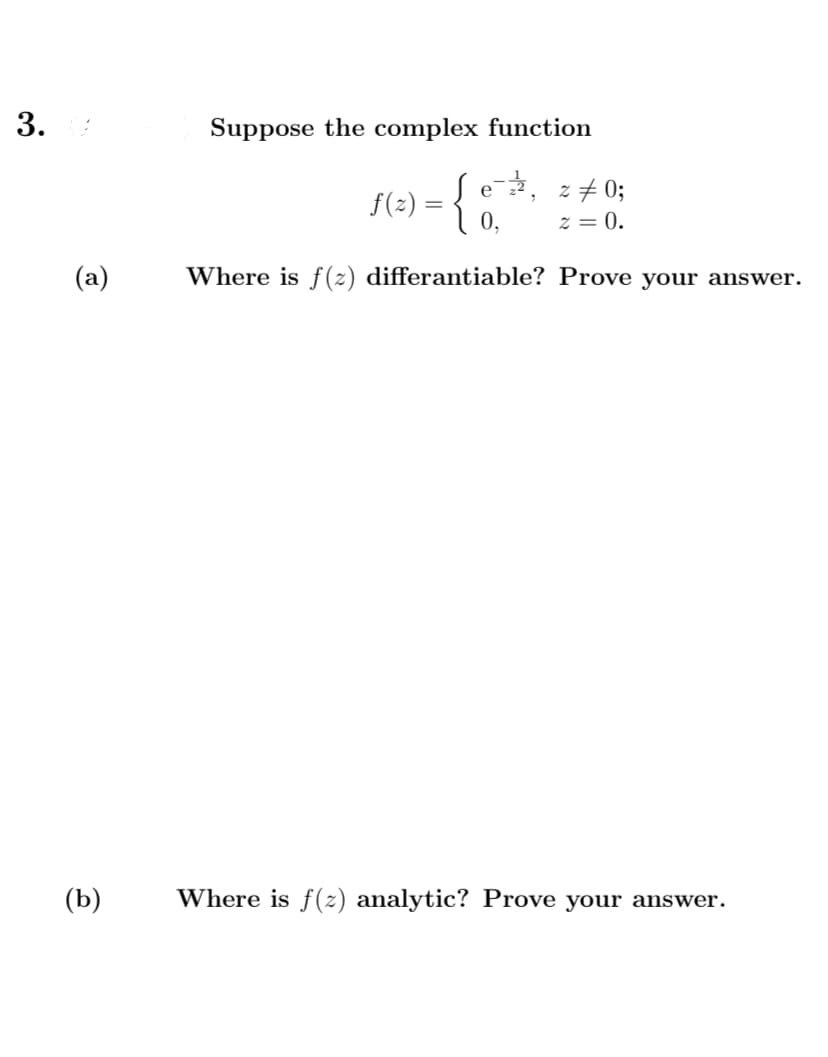 3.
Suppose the complex function
Se,
f(2) = { 0,
z + 0;
z = 0.
(a)
Where is f (z) differantiable? Prove your answer.
(b)
Where is f(z) analytic? Prove your answer.
