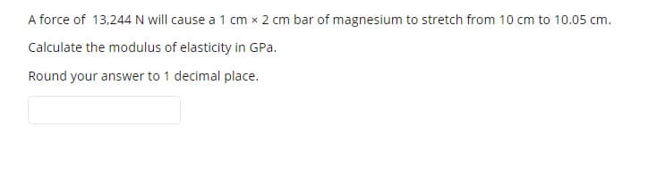 A force of 13,244 N will cause a 1 cm x 2 cm bar of magnesium to stretch from 10 cm to 10.05 cm.
Calculate the modulus of elasticity in GPa.
Round your answer to 1 decimal place.
