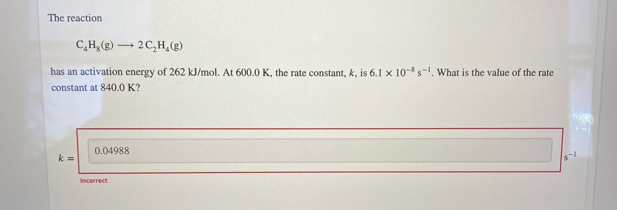The reaction
C,H;(g) → 2C,H,(g)
has an activation energy of 262 kJ/mol. At 600.0 K, the rate constant, k, is 6.1 x 10-8 s-1. What is the value of the rate
constant at 840.0 K?
0.04988
k =
Incorrect
