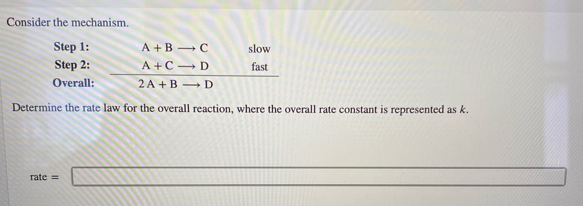 Consider the mechanism.
Step 1:
A + B → C
slow
Step 2:
A + C → D
fast
Overall:
2 A + B → D
Determine the rate law for the overall reaction, where the overall rate constant is represented as k.
rate =

